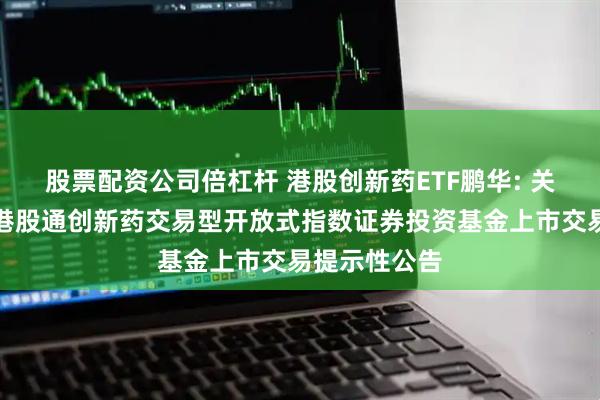 股票配资公司倍杠杆 港股创新药ETF鹏华: 关于鹏华国证港股通创新药交易型开放式指数证券投资基金上市交易提示性公告