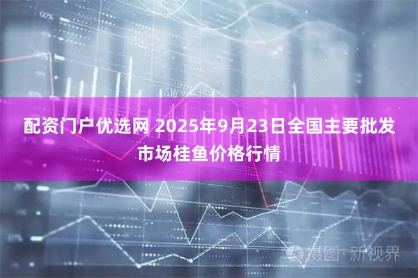 配资门户优选网 2025年9月23日全国主要批发市场桂鱼价格行情