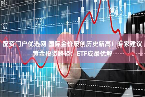 配资门户优选网 国际金价屡创历史新高！专家建议黄金投资路径：ETF成最优解