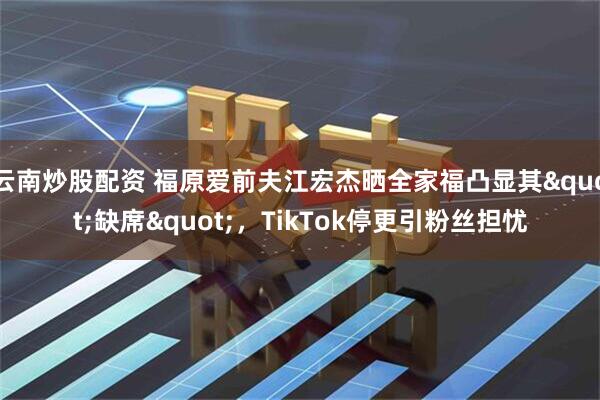 云南炒股配资 福原爱前夫江宏杰晒全家福凸显其"缺席"，TikTok停更引粉丝担忧