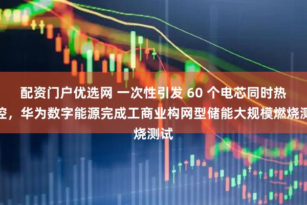 配资门户优选网 一次性引发 60 个电芯同时热失控，华为数字能源完成工商业构网型储能大规模燃烧测试