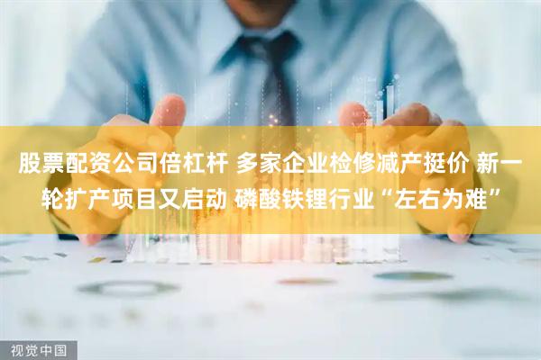 股票配资公司倍杠杆 多家企业检修减产挺价 新一轮扩产项目又启动 磷酸铁锂行业“左右为难”