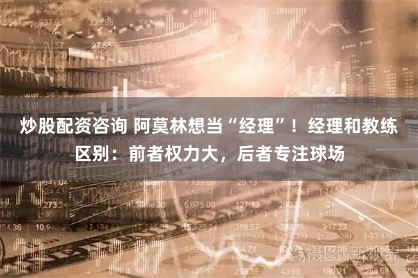 炒股配资咨询 阿莫林想当“经理”！经理和教练区别：前者权力大，后者专注球场