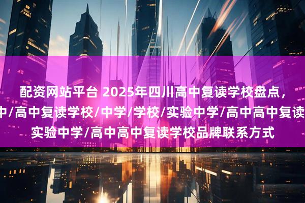 配资网站平台 2025年四川高中复读学校盘点，实验学校/名办高中/高中复读学校/中学/学校/实验中学/高中高中复读学校品牌联系方式