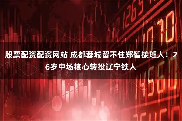 股票配资配资网站 成都蓉城留不住郑智接班人！26岁中场核心转投辽宁铁人