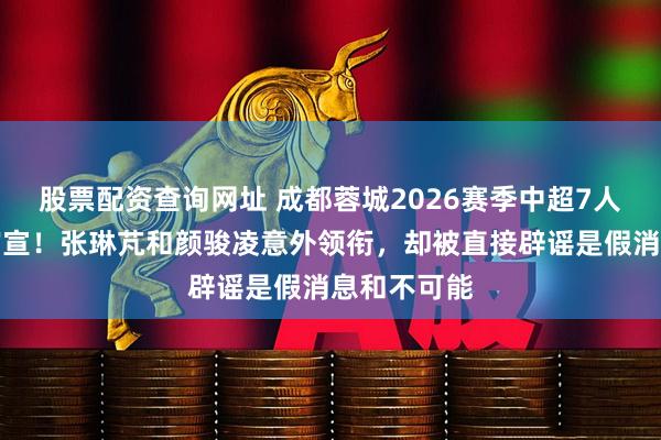 股票配资查询网址 成都蓉城2026赛季中超7人补强名单官宣！张琳芃和颜骏凌意外领衔，却被直接辟谣是假消息和不可能