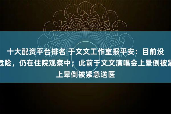 十大配资平台排名 于文文工作室报平安：目前没有生命危险，仍在住院观察中；此前于文文演唱会上晕倒被紧急送医