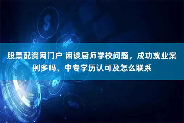 股票配资网门户 闲谈厨师学校问题，成功就业案例多吗、中专学历认可及怎么联系
